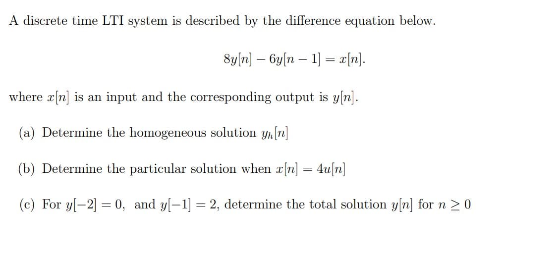 A discrete time LTI system is described by the difference equation below.
8y[n] – 6y[n – 1] = x[n].
where x[n] is an input and the corresponding output is y[n].
(a) Determine the homogeneous solution yh[n]
(b) Determine the particular solution when x[n] = 4u[n]
(c) For y[-2] = 0, and y[-1] = 2, determine the total solution y[n] for n 2 0
