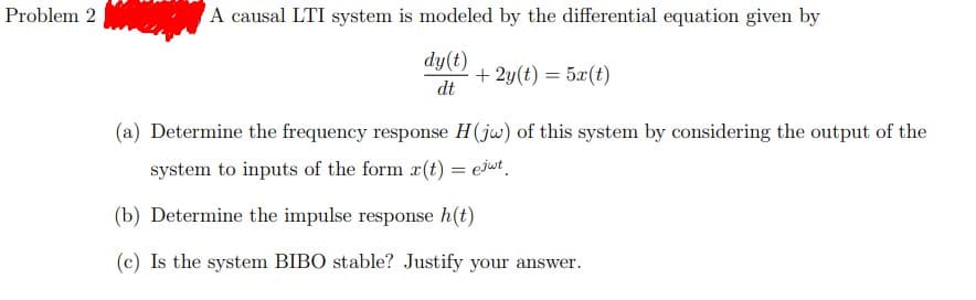 Problem 2
A causal LTI system is modeled by the differential equation given by
dy(t)
+ 2y(t) = 5x(t)
dt
(a) Determine the frequency response H(jw) of this system by considering the output of the
system to inputs of the form x(t) = ejut
(b) Determine the impulse response h(t)
(c) Is the system BIBO stable? Justify your answer.

