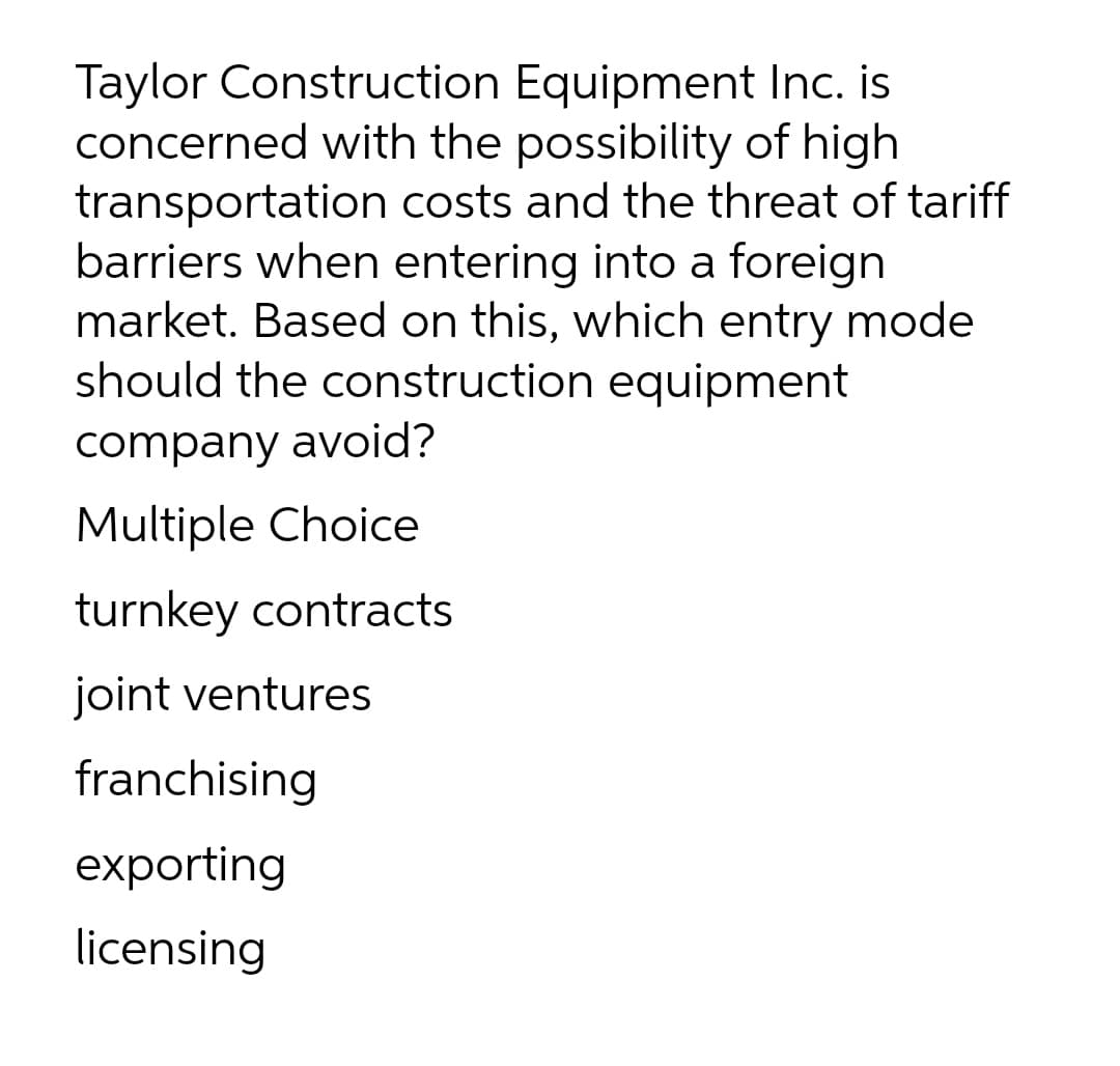 Taylor Construction Equipment Inc. is
concerned with the possibility of high
transportation costs and the threat of tariff
barriers when entering into a foreign
market. Based on this, which entry mode
should the construction equipment
company avoid?
Multiple Choice
turnkey contracts
joint ventures
franchising
exporting
licensing
