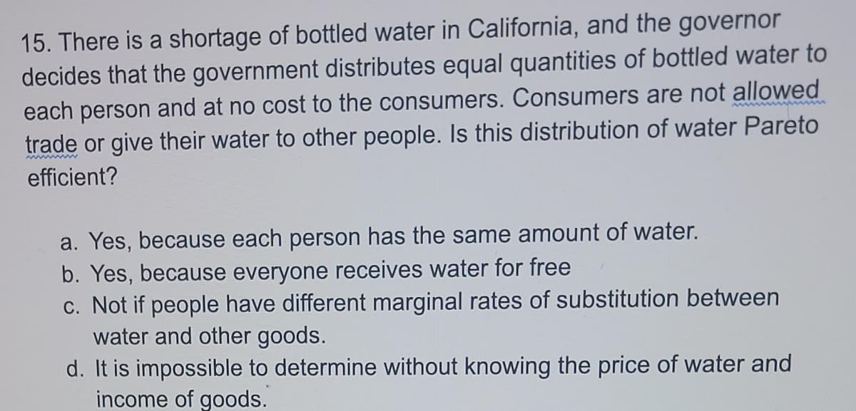 15. There is a shortage of bottled water in California, and the governor
decides that the government distributes equal quantities of bottled water to
each person and at no cost to the consumers. Consumers are not allowed
trade or give their water to other people. Is this distribution of water Pareto
efficient?
a. Yes, because each person has the same amount of water.
b. Yes, because everyone receives water for free
c. Not if people have different marginal rates of substitution between
water and other goods.
d. It is impossible to determine without knowing the price of water and
income of goods.
