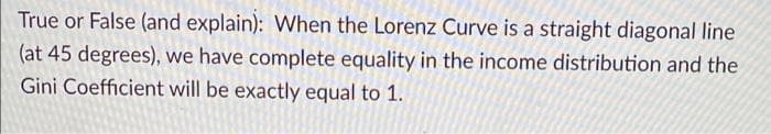 True or False (and explain): When the Lorenz Curve is a straight diagonal line
(at 45 degrees), we have complete equality in the income distribution and the
Gini Coefficient will be exactly equal to 1.
