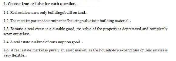 1. Choose true or false for each question.
1-1. Real estate means only buildings built on land.
1-2. The most important determinant of housing value is its building material.
1-3. Because a real estate is a durable good, the value of the property is depreciated and completely
wornout at last.,
1-4. A real estate is a kind of consumption good.
1-5. A real estate market is purely an asset market, as the household's expenditure on real estates is
very flexible.
