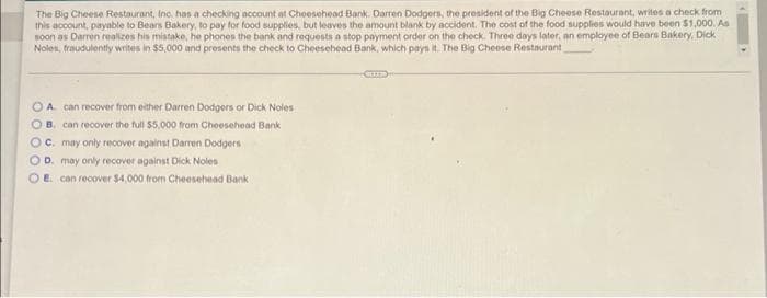 The Big Cheese Restaurant, Inc. has a checking account at Cheesehead Bank. Darren Dodgers, the president of the Big Cheese Restaurant, writes a check from
this account, payable to Bears Bakery, to pay for fod supplies, but leaves the amount blank by accident. The cost of the food supplies would have been $1,000. As
soon as Darren realizes his mistake, he phones the bank and requests a stop payment order on the check. Three days later, an employee of Bears Bakery, Dick
Noles, fraudulently writes in $5,000 and presents the check to Cheesehead Bank, which pays it. The Big Cheese Restaurant
OA can recover from either Darren Dodgors or Dick Noles
O B. can recover the full $5,000 from Cheesehead Bank
OC. may only recover against Darren Dodgers
OD. may only recover against Dick Noles
OE con recover $4,000 from Cheesehead Bank
