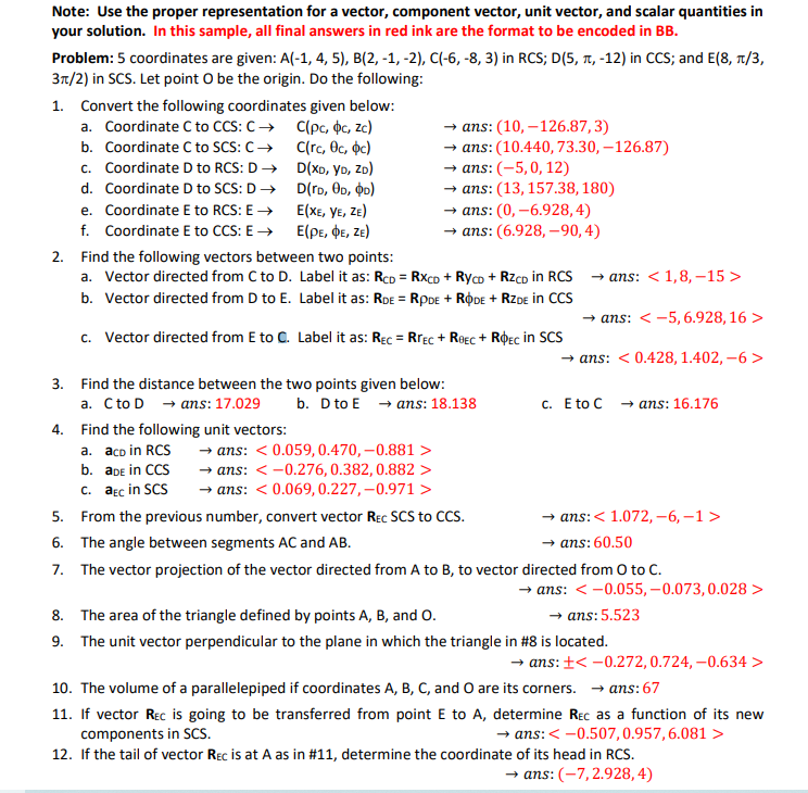 Note: Use the proper representation for a vector, component vector, unit vector, and scalar quantities in
your solution. In this sample, all final answers in red ink are the format to be encoded in BB.
Problem: 5 coordinates are given: A(-1, 4, 5), B(2, -1, -2), C(-6, -8, 3) in RCS; D(5, T, -12) in CCS; and E(8, 1/3,
3n/2) in SCS. Let point O be the origin. Do the following:
1. Convert the following coordinates given below:
a. Coordinate C to CCS: C→ C(pc, ộc, zc)
b. Coordinate C to SCS: C → C(rc, Oc, oc)
c. Coordinate D to RCS: D→ D(XD, YD, ZD)
d. Coordinate D to SCS: D → D(rd, OD, oo)
ans: (10, –126.87,3)
→ ans: (10.440, 73.30, – 126.87)
→ ans: (-5,0, 12)
— аns: (13, 157.38, 180)
→ ans: (0, –6.928,4)
— аns: (6.928, -90,4)
E(XE, YE, ZE)
f. Coordinate E to CCS: E → E(pe, DE, Ze)
e. Coordinate E to RCS: E →
2. Find the following vectors between two points:
a. Vector directed from C to D. Label it as: RcD = Rxco + Ryco + RzcD in RCS
→ ans: < 1,8, –15 >
b. Vector directed from D to E. Label it as: RDE = RPDE + RODE + RZDE in CCS
→ ans: < -5, 6.928, 16 >
c. Vector directed from E to C. Label it as: RĘc = Rrec + Roec + RPec in SCS
→ ans: < 0.428, 1.402, –6 >
3. Find the distance between the two points given below:
a. Cto D - ans: 17.029
b. D to E → ans: 18.138
с. E to C ans: 16.176
4. Find the following unit vectors:
→ ans: < 0.059,0.470,–0.881 >
→- ans: < -0.276,0.382,0.882 >
→ ans: < 0.069,0.227,–0.971 >
a. aco in RCS
b. aDe in CCS
c. aɛc in SCS
5. From the previous number, convert vector Rec SCS to CCS.
→ ans:< 1.072, –6, –1 >
→ ans: 60.50
6. The angle between segments AC and AB.
7. The vector projection of the vector directed from A to B, to vector directed from O to C.
→ ans: < -0.055, –0.073,0.028 >
→ ans:5.523
8. The area of the triangle defined by points A, B, and O.
9. The unit vector perpendicular to the plane in which the triangle in #8 is located.
→ ans: +< -0.272, 0.724, –0.634 >
10. The volume of a parallelepiped if coordinates A, B, C, and O are its corners. → ans: 67
11. If vector Rec is going to be transferred from point E to A, determine Rec as a function of its new
→ ans: < -0.507,0.957,6.081 >
components in SCS.
12. If the tail of vector Rec is at A as in #11, determine the coordinate of its head in RCS.
→ ans: (-7,2.928,4)
