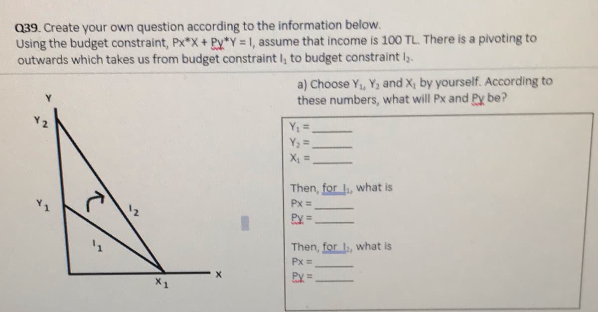 Q39. Create your own question according to the information below.
Using the budget constraint, Px*X+Py*Y 1, assume that income is 100 TL. There is a pivoting to
outwards which takes us from budget constraint I, to budget constraint l.
a) Choose Y, Y, and X, by yourself. According to
these numbers, what will Px and Py be?
Y1 =
Y2 =
Then, for , what is
Px =
Py =
Then, for , what is
Px =
Py =

