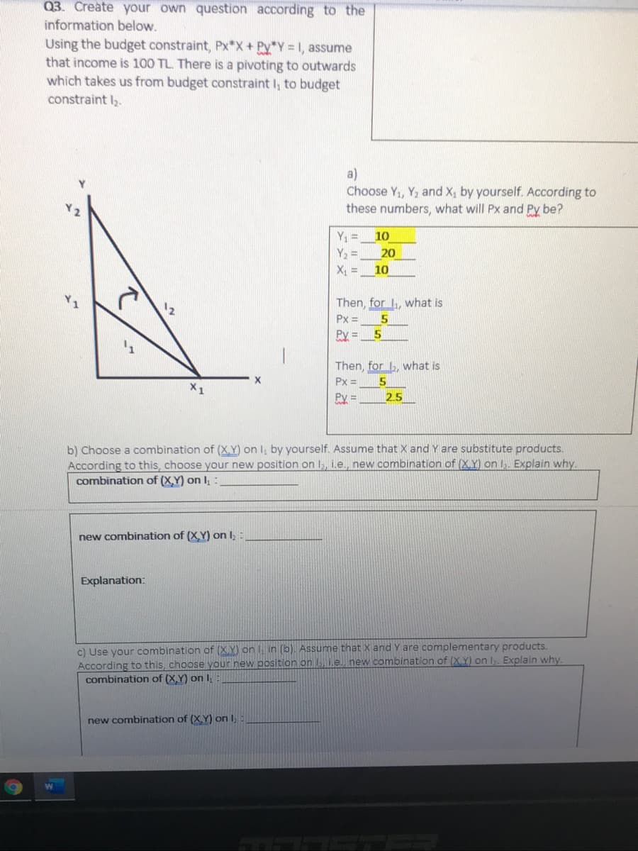 Q3. Create your own question according to the
information below.
Using the budget constraint, Px*X+ Py*Y 1, assume
that income is 100 TL. There is a pivoting to outwards
which takes us from budget constraint I, to budget
constraint l,.
a)
Choose Y1, Y, and X, by yourself. According to
these numbers, what will Px and Py be?
Y =
10
Y2 =
X, =
20
10
Then, for , what is
Px =
Py =
Then, for , what is
Px =
5
Py =
2.5
b) Choose a combination of (X.Y) on I, by yourself. Assume that X and Y are substitute products.
According to this, choose your new position on 1,, i.e., new combination of (X.Y) on I,. Explain why.
combination of (X,Y) on I; :
new combination of (X.Y) on I,:
Explanation:
c) Use your combination of (X.Y) on in (b). Assume that X and Y are complementary products.
According to this, choose your new position on , i.e. new combination of (X.Y) on I. Explain why.
combination of (X,Y) on I
new combination of (XY) on I,
