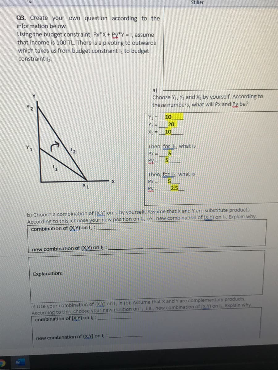 Stiller
Q3. Create your own question according to the
information below.
Using the budget constraint, Px*X+ Py*Y = I, assume
that income is 100 TL There is a pivoting to outwards
which takes us from budget constraint I, to budget
constraint I,
a)
Choose Y, Y, and X, by yourself. According to
these numbers, what will Px and Py be?
Y =
10
20
X =
10
Then, for. , what is
Px =
Py = 5
Then, for what is
Px =
X1
Ry =
25
b) Choose a combination of (X.Y) on by yourself. Assume that X and Y are substitute products.
According to this, choose your new position on I, i.e. new combination of (X.Y) on I. Explain why.
combination of (X.Y) on I
new combination of (X.Y) on l
Explanation:
c) Use your combination of (X.Y) on I, in (b). Assume that X and Y are complementary products.
According to this, choose your new position on I, 1.e, new combination of (XY) on I. Explain why.
combination of (X,Y) on I,
new combination of (X,Y) on I,
