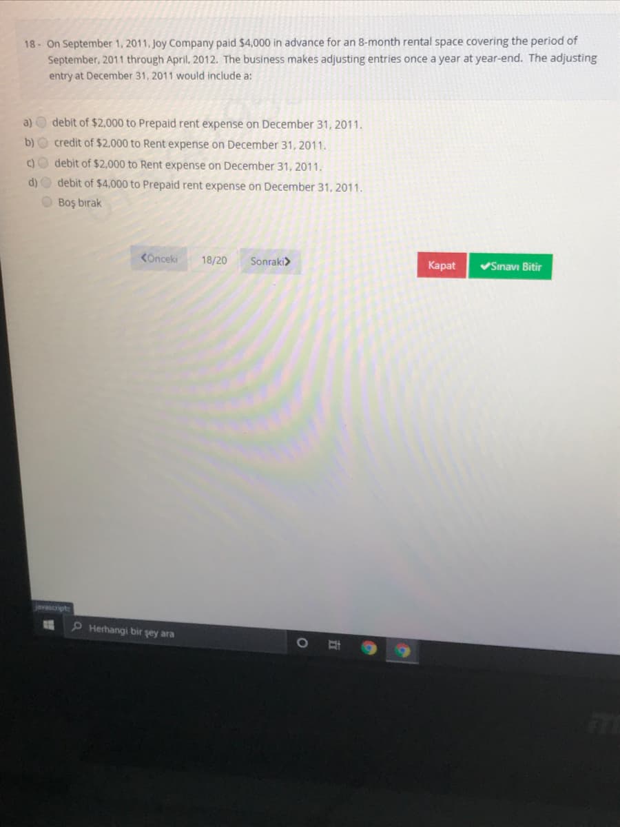 18 On September 1, 2011, Joy Company paid $4,000 in advance for an 8-month rental space covering the period of
September, 2011 through April, 2012. The business makes adjusting entries once a year at year-end. The adjusting
entry at December 31, 2011 would include a:
a) O debit of $2,000 to Prepaid rent expense on December 31, 2011.
b) O credit of $2,000 to Rent expense on December 31, 2011.
c) debit of $2,000 to Rent expense on December 31, 2011.
d) O debit of $4,000 to Prepaid rent expense on December 31, 2011.
O Boş bırak
KOnceki
18/20
Sonraki>
Каpat
VSınavı Bitir
javascript
P Herhangi bir şey ara
五
