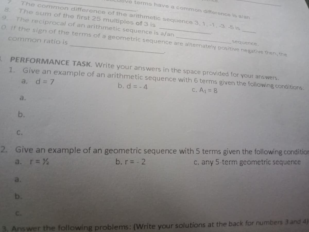 terms have a common difference is alan
The common difference of the arithmetic sequence 3, 1, -1,-3.-5 is
The sum of the first 25 multiples of 3 is
The reciprocal of an arithmetic sequence is a/an
O. If the sign of the terms of a geometric sequence are alternately positive negative then, the
8.
9.
sequence.
common ratio is
PERFORMANCE TASK. Write your answers in the space provided for your answers.
1. Give an example of an arithmetic sequence with 6 terms given the following conditions:
a, d= 7
b. d = - 4
C. A1= 8
a.
b.
C.
2. Give an example of an geometric sequence with 5 terms given the following condition
b. r= - 2
C. any 5-term geometric sequence
a. r=%
a.
b.
C.
3. Answer the following problems: (Write your solutions at the back for numbers 3 and 4)
