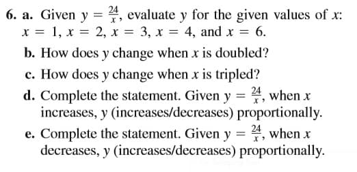 6. a. Given y = 4, evaluate y for the given values of x:
x = 1, x = 2, x = 3, x = 4, and x = 6.
||
b. How does y change when x is doubled?
c. How does y change when x is tripled?
d. Complete the statement. Given y = 4, when x
increases, y (increases/decreases) proportionally.
e. Complete the statement. Given y = 4, when x
decreases, y (increases/decreases) proportionally.
