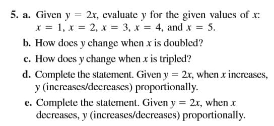 5. a. Given y = 2x, evaluate y for the given values of x:
x = 1, x = 2, x = 3, x = 4, and x = 5.
b. How does y change when x is doubled?
c. How does y change when x is tripled?
d. Complete the statement. Given y = 2x, when x increases,
y (increases/decreases) proportionally.
e. Complete the statement. Given y = 2x, when x
decreases, y (increases/decreases) proportionally.
