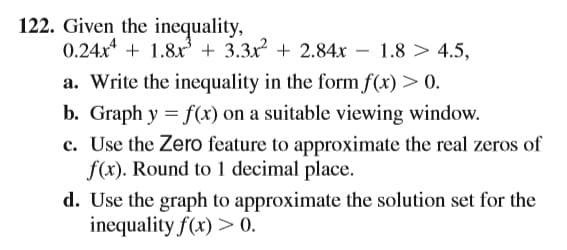 122. Given the inequality,
0.24x + 1.8x + 3.3x + 2.84x
– 1.8 > 4.5,
-
a. Write the inequality in the form f(x) > 0.
b. Graph y = f(x) on a suitable viewing window.
c. Use the Zero feature to approximate the real zeros of
f(x). Round to 1 decimal place.
d. Use the graph to approximate the solution set for the
inequality f(x) > 0.

