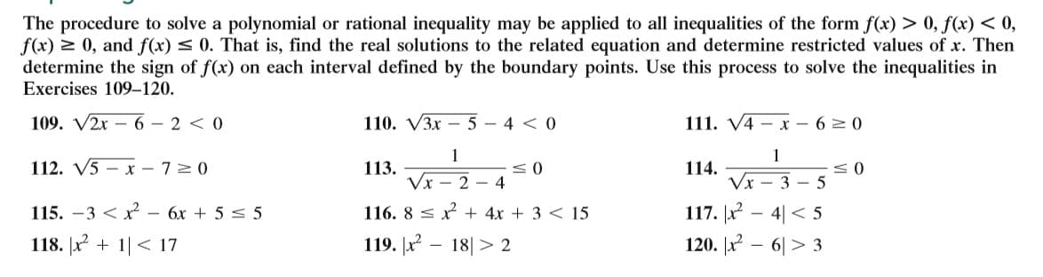 The procedure to solve a polynomial or rational inequality may be applied to all inequalities of the form f(x) > 0, f(x) < 0,
f(x) > 0, and f(x) < 0. That is, find the real solutions to the related equation and determine restricted values of x. Then
determine the sign of f(x) on each interval defined by the boundary points. Use this process to solve the inequalities in
Exercises 109–120.
109. V2x – 6 – 2 < 0
110. V3x – 5 – 4 < 0
111. V4 – x – 6 > 0
1
1
112. V5 – x – 7>0
113.
Vx - 2 - 4
114.
Vx - 3 – 5
115. -3 < x - 6x + 5 < 5
117. x - 4| < 5
120. x – 6|> 3
116. 8 < x + 4x + 3 < 15
118. |x + 1|< 17
119. |x – 18|> 2
