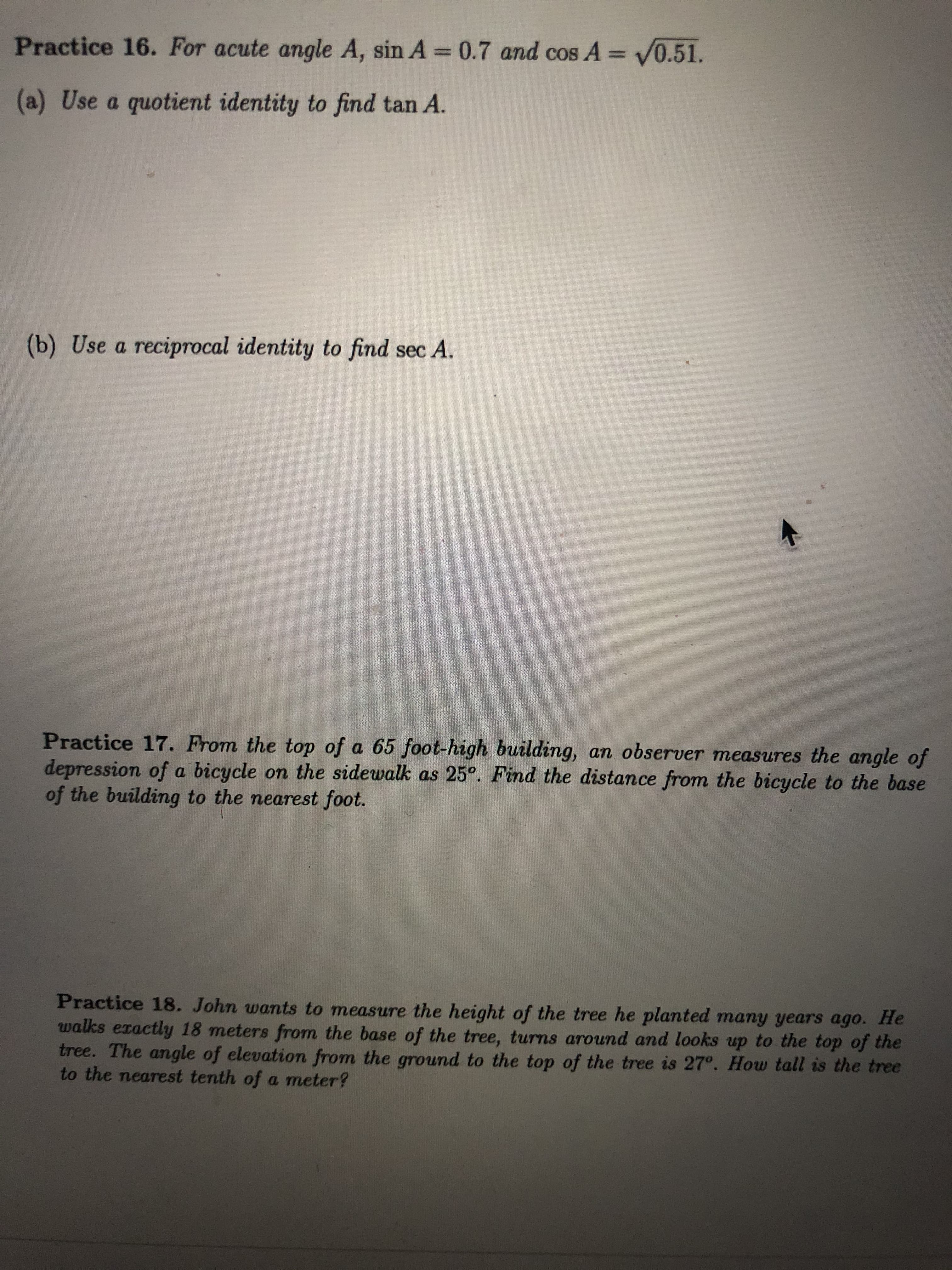 Practice 16. For acute angle A, sin A 0.7 and cos A = V0.51.
(a) Use a quotient identity to find tan A.
(b) Use a reciprocal identity to find sec A.
Practice 17. From the top of a 65 foot-high building, an observer measures the angle of
depression of a bicycle on the sidewalk as 25°. Find the distance from the bicycle to the base
of the building to the nearest foot.
Practice 18. John wants to measure the height of the tree he planted many years ago. He
walks exactly 18 meters from the base of the tree, turns around and looks up to the top of the
tree. The angle of elevation from the ground to the top of the tree is 27°. How tall is the tree
to the nearest tenth of a meter?
