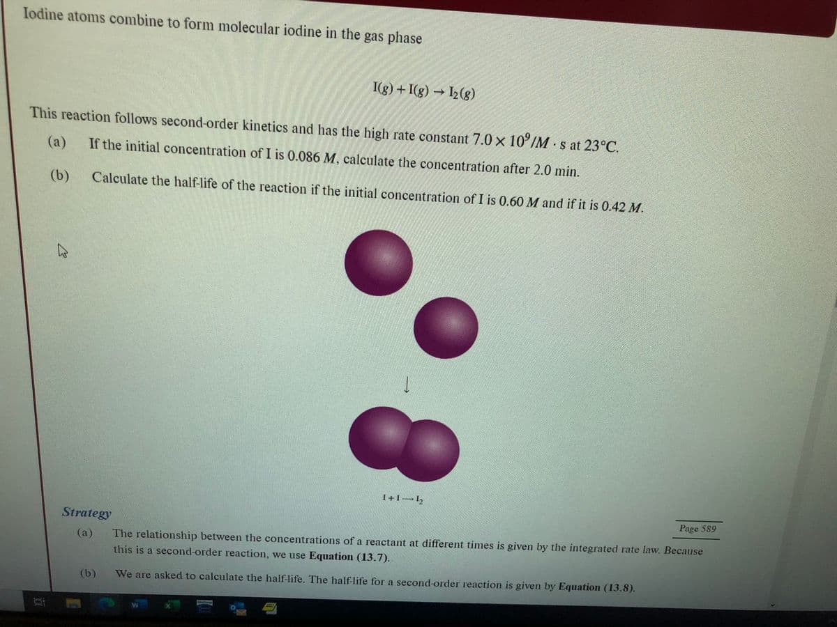 Iodine atoms combine to form molecular iodine in the gas phase
This reaction follows second-order kinetics and has the high rate constant 7.0 x 10°/M s at 23°C.
If the initial concentration of I is 0.086 M, calculate the concentration after 2.0 min.
(a)
(b) Calculate the half-life of the reaction if the initial concentration of I is 0.60 M and if it is 0.42 M.
B
Strategy
(a)
I(g) + I(g) → 12 (8)
(b)
1
1+1—h
Page 589
The relationship between the concentrations of a reactant at different times is given by the integrated rate law. Because
this is a second-order reaction, we use Equation (13.7).
We are asked to calculate the half-life. The half-life for a second-order reaction is given by Equation (13.8).