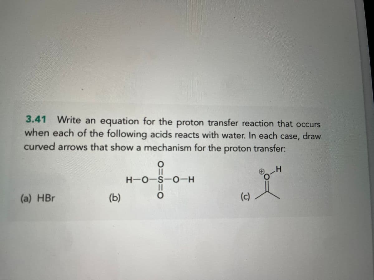 3.41 Write an equation for the proton transfer reaction that occurs
when each of the following acids reacts with water. In each case, draw
curved arrows that show a mechanism for the proton transfer:
(a) HBr
(b)
O=S=O
H-O-S-O-H
(c)
L
-H