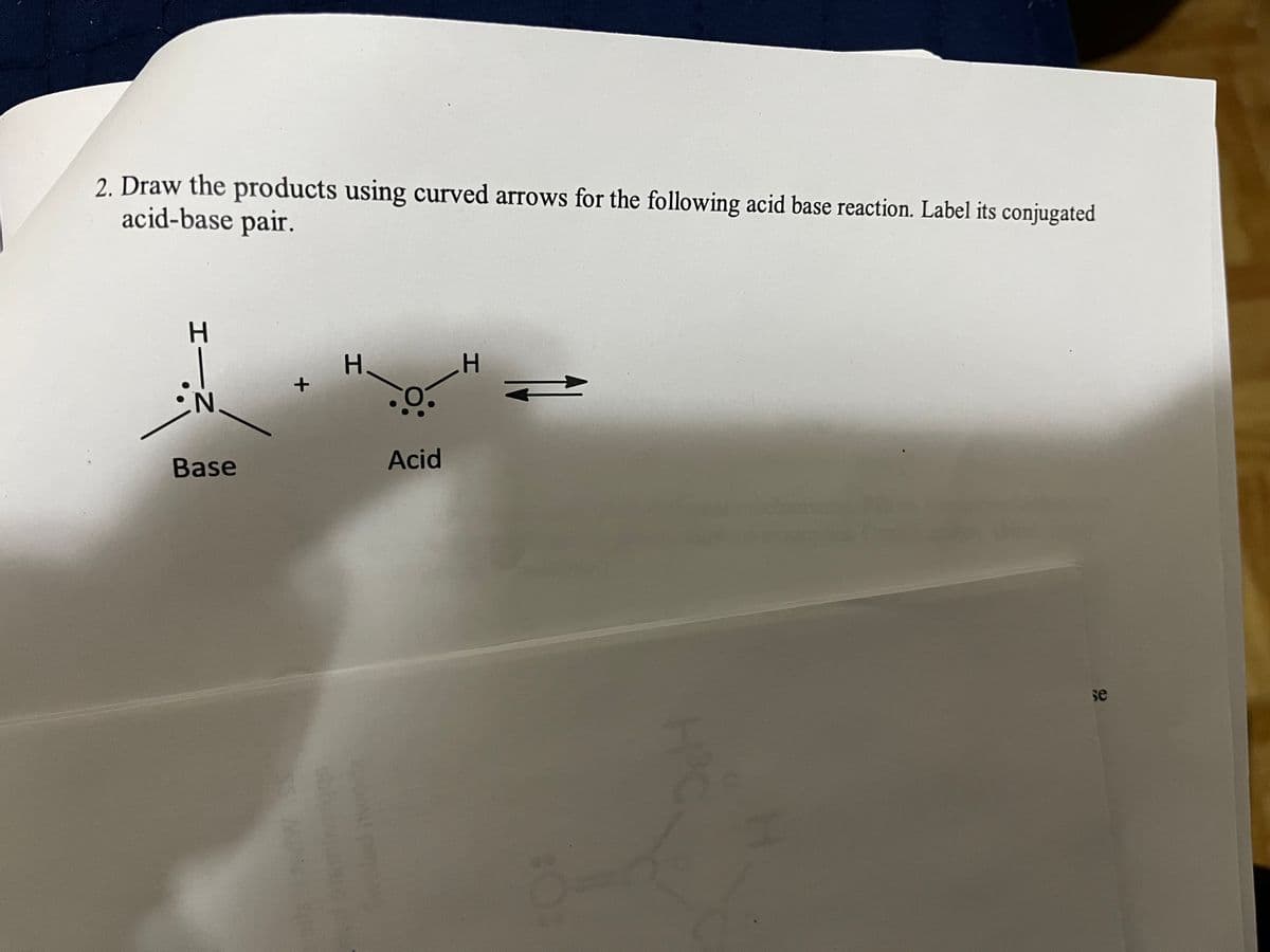 2. Draw the products using curved arrows for the following acid base reaction. Label its conjugated
acid-base pair.
I—Z
Base
+
N
H.
Acid
H
H
se