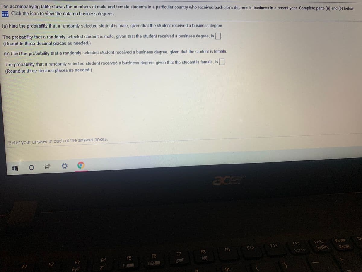 The accompanying table shows the numbers of male and female students in a particular country who received bachelor's degrees in business in a recent year. Complete parts (a) and (b) below.
Click the icon to view the data on business degrees.
(a) Find the probability that a randomly selected student is male, given that the student received a business degree.
The probability that a randomly selected student is male, given that the student received a business degree, is
(Round to three decimal places as needed.)
(b) Find the probability that a randomly selected student received a business degree, given that the student is female.
The probability that a randomly selected student received a business degree, given that the student is female, is
(Round to three decimal places as needed.)
Enter your answer in each of the answer boxes.
耳
acer
De
F12
PrtSc
F9
F10
F11
F7
F8
Scr Lk
SysRq
Break
F4
F5
F6
F3
F1
1
F2
