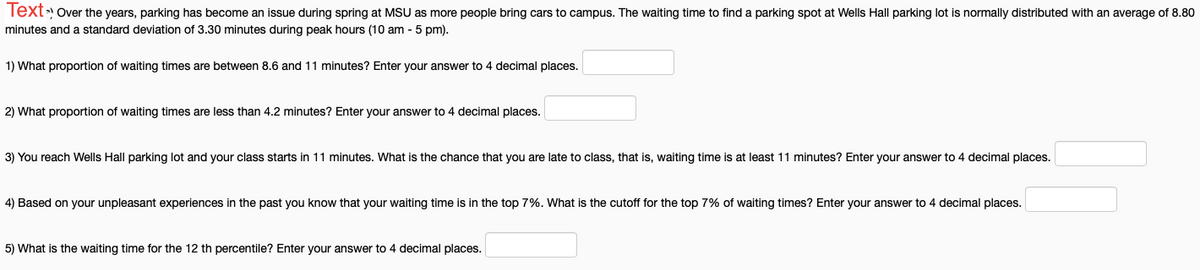Text» Over the years, parking has become an issue during spring at MSU as more people bring cars to campus. The waiting time to find a parking spot at Wells Hall parking lot is normally distributed with an average of 8.80
minutes and a standard deviation of 3.30 minutes during peak hours (10 am - 5 pm).
1) What proportion of waiting times are between 8.6 and 11 minutes? Enter your answer to 4 decimal places.
2) What proportion of waiting times are less than 4.2 minutes? Enter your answer to 4 decimal places.
3) You reach Wells Hall parking lot and your class starts in 11 minutes. What is the chance that you are late to class, that is, waiting time is at least 11 minutes? Enter your answer to 4 decimal places.
4) Based on your unpleasant experiences in the past you know that your waiting time is in the top 7%. What is the cutoff for the top 7% of waiting times? Enter your answer to 4 decimal places.
5) What is the waiting time for the 12 th percentile? Enter your answer to 4 decimal places.
