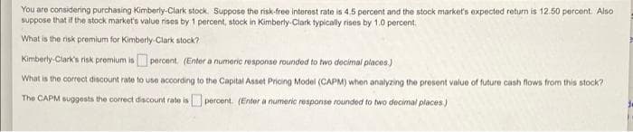 You are considering purchasing Kimberly-Clark stock. Suppose the risk-free interest rate is 4.5 percent and the stock market's expected return is 12.50 percent. Also
suppose that if the stock market's value rises by 1 percent, stock in Kimberly-Clark typically rises by 1.0 percent.
What is the risk premium for Kimberly-Clark stock?
Kimberly-Clark's risk premium is percent. (Enter a numeric response rounded to two decimal places.)
What is the correct discount rate to use according to the Capital Asset Pricing Model (CAPM) when analyzing the present value of future cash flows from this stock?
The CAPM suggests the correct discount rate is percent. (Enter a numeric response rounded to two decimal places.)