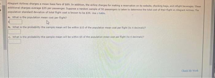 Allegiant Airlines charges a mean base fare of $89. In addition, the airline charges for making a reservation on its website, checking bags, and inflight beverages. These
additional charges average $35 per passenger. Suppose a random sample of 50 passengers is taken to determine the total cost of their flight on Allegiant Airlines. The
population standard deviation of total flight cost is known to be $39. Use table.
a. What is the population mean cost per flight?
b. What is the probability the sample mean will be within $10 of the population mean cost per fight (to 4 decimals)?
c. What is the probability the sample mean will be within $5 of the population mean cost per flight (to 4 decimals)?
Check My Work