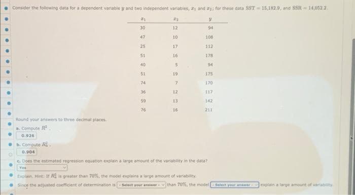 Consider the following data for a dependent variable y and two independent variables, and a; for these data SST-15,182.0, and SSR-14,052.2
21
2₂
y
30
12
94
47
10
108
25
17
112
51
16
178
40
94
51
175
74
170
36
12
117
59
13
142
76
16
211
Round your answers to three decimal places.
a. Compute R
0.926
b. Compute R
0.904
c. Does the estimated regression equation explain a large amount of the variability in the data?
Yes
Explain. Hint: If R is greater than 70%, the model explains a large amount of variability.
Since the adjusted coefficient of determination is-Select your answer than 70%, the model Select your answer explain a large amount of variability
5
19.
7