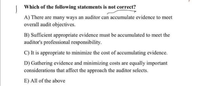 Which of the following statements is not correct?
A) There are many ways an auditor can accumulate evidence to meet
overall audit objectives.
B) Sufficient appropriate evidence must be accumulated to meet the
auditor's professional responsibility.
C) It is appropriate to minimize the cost of accumulating evidence.
D) Gathering evidence and minimizing costs are equally important
considerations that affect the approach the auditor selects.
E) All of the above