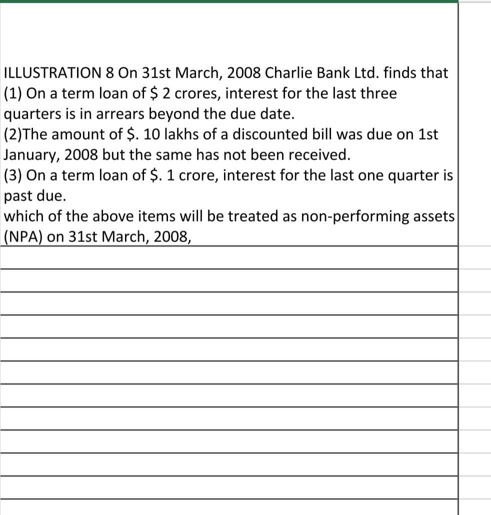 ILLUSTRATION 8 On 31st March, 2008 Charlie Bank Ltd. finds that
(1) On a term loan of $ 2 crores, interest for the last three
quarters is in arrears beyond the due date.
(2)The amount of $. 10 lakhs of a discounted bill was due on 1st
January, 2008 but the same has not been received.
(3) On a term loan of $. 1 crore, interest for the last one quarter is
past due.
which of the above items will be treated as non-performing assets
(NPA) on 31st March, 2008,