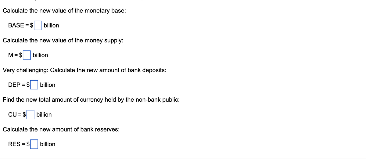 Calculate the new value of the monetary base:
BASE= $
billion
Calculate the new value of the money supply:
M = $ billion
Very challenging: Calculate the new amount of bank deposits:
DEP = $ billion
Find the new total amount of currency held by the non-bank public:
CU = $ billion
Calculate the new amount of bank reserves:
RES = $ billion