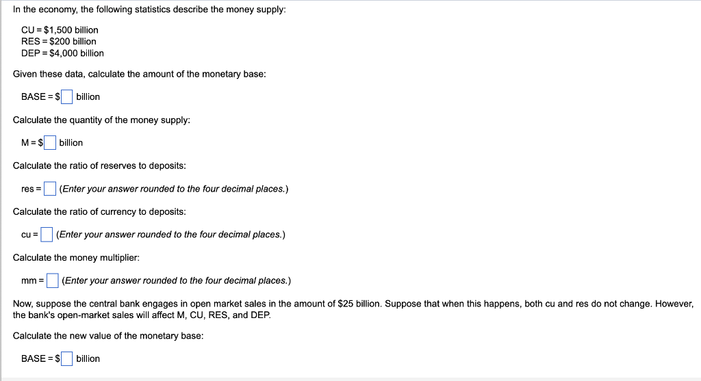 In the economy, the following statistics describe the money supply:
CU = $1,500 billion
RES= $200 billion
DEP = $4,000 billion
Given these data, calculate the amount of the monetary base:
BASE = $
billion
Calculate the quantity of the money supply:
M = $
billion
Calculate the ratio of reserves to deposits:
res= (Enter your answer rounded to the four decimal places.)
Calculate the ratio of currency to deposits:
cu = (Enter your answer rounded to the four decimal places.)
Calculate the money multiplier:
mm =
=(Enter your answer rounded to the four decimal places.)
Now, suppose the central bank engages in open market sales in the amount of $25 billion. Suppose that when this happens, both cu and res do not change. However,
the bank's open-market sales will affect M, CU, RES, and DEP.
Calculate the new value of the monetary base:
BASE=$ billion