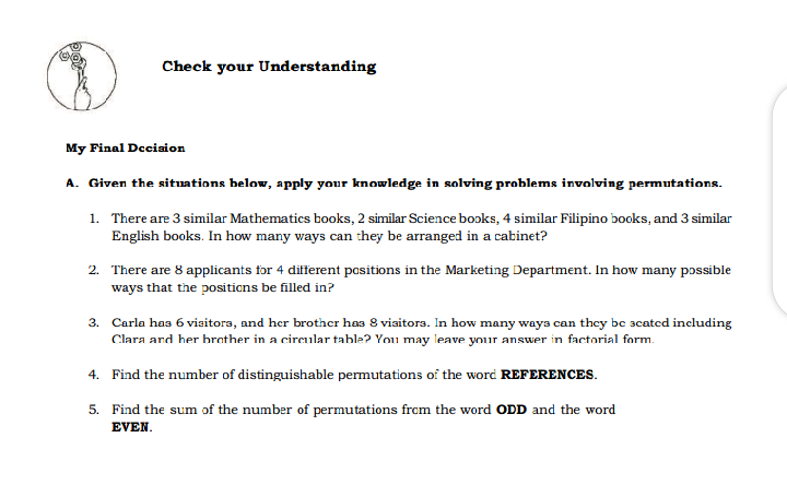 Check your Understanding
My Final Dcciaion
A. Given the situations below, apply your knowledge in salving problems involving permutations.
1. There are 3 similar Mathematics books, 2 similar Science boɔks, 4 similar Filipino books, and 3 similar
English books. In how many ways can they be arranged in a cabinet?
2. There are 8 applicants for 4 different positions in the Marketing Department. In how many possible
ways that the positicns be filled in?
3. Carla has 6 viaitora, and her brother has 8 viaitors. In how many ways can they be 3catcd including
Clara ard her brather in a circular table? You may leave your answer in factorial form.
4. Find the number of distinguishable permutations of the word REFERENCES.
5. Find the sum of the number of permutations from the word ODD and the word
EVEN.
