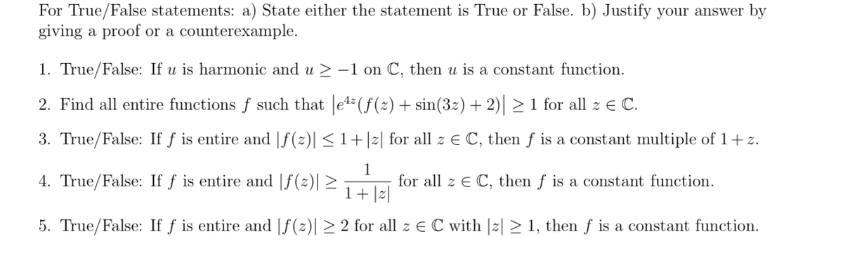 For True/False statements: a) State either the statement is True or False. b) Justify your answer by
giving a proof or a counterexample.
1. True/False: If u is harmonic and u > -1 on C, then u is a constant function.
2. Find all entire functions f such that e4 (f(z) + sin(3z) + 2) > 1 for all z e C.
3. True/False: If f is entire and |f(z)| < 1+|2| for all z E C, then f is a constant multiple of 1+z.
4. True/False: If f is entire and |f(z)| 2
1
for all z E C, then f is a constant function.
1+ |z|
5. True/False: If f is entire and |f(z)| > 2 for all z E C with |2| > 1, then f is a constant function.
