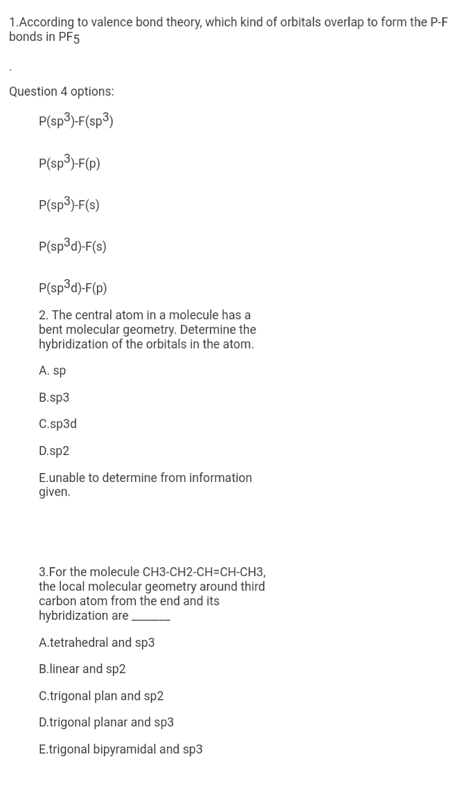 1.According to valence bond theory, which kind of orbitals overlap to form the P-F
bonds in PF5
Question 4 options:
P(sp3)-F(sp3)
P(sp3)-F(p)
P(sp3)-F(s)
P(sp3d)-F(s)
P(sp³d)-F(p)
2. The central atom in a molecule has a
bent molecular geometry. Determine the
hybridization of the orbitals in the atom.
A. sp
B.sp3
C.sp3d
D.sp2
E.unable to determine from information
given.
3.For the molecule CH3-CH2-CH=CH-CH3,
the local molecular geometry around third
carbon atom from the end and its
hybridization are
A.tetrahedral and sp3
B.linear and sp2
C.trigonal plan and sp2
D.trigonal planar and sp3
E.trigonal bipyramidal and sp3
