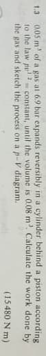 1.3 0.05 m³ of a gas at 6.9 bar expands reversibly in a cylinder behind a piston according
constant, until the volume is 0.08 m³. Calculate the work
done by
to the law pp 2
the gas and sketch the process on a p-V diagram.
(15.480
Nm)
