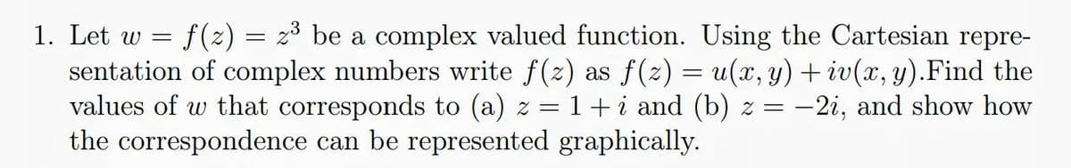 1. Let w = f(z) = z³ be a complex valued function. Using the Cartesian repre-
sentation of complex numbers write f(z) as f (z) = u(x, y) + iv(x, y).Find the
values of w that corresponds to (a) z =
the correspondence can be represented graphically.
1+i and (b) z = -2i, and show how

