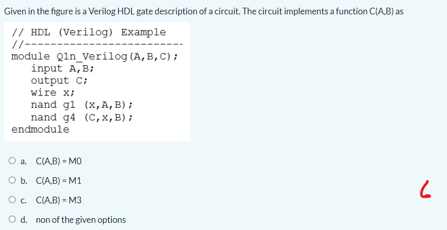 Given in the figure is a Verilog HDL gate description of a circuit. The circuit implements a function C(A,B) as
// HDL (Verilog) Example
//-------
module Qln_Verilog (A,B,C);
input A,B;
output C;
wire x;
nand g1 (x,A,B);
nand g4 (C,x,B);
endmodule
О а. С(А,B) - мо
O b. C(A,B) = M1
Ос. СА,B) - мз
O d. non of the given options
