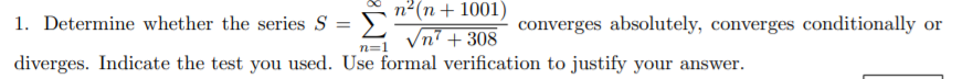 n²(n+ 1001)
1. Determine whether the series S =
Σ
converges absolutely, converges conditionally or
Vn? + 308
n=1
diverges. Indicate the test you used. Use formal verification to justify your answer.
