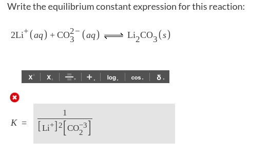 Write the equilibrium constant expression for this reaction:
2Li* (aq) + CO (aq)= Li,CO3(s)
x'| x, |글, | +. | log.
cos. o.
1
K =
