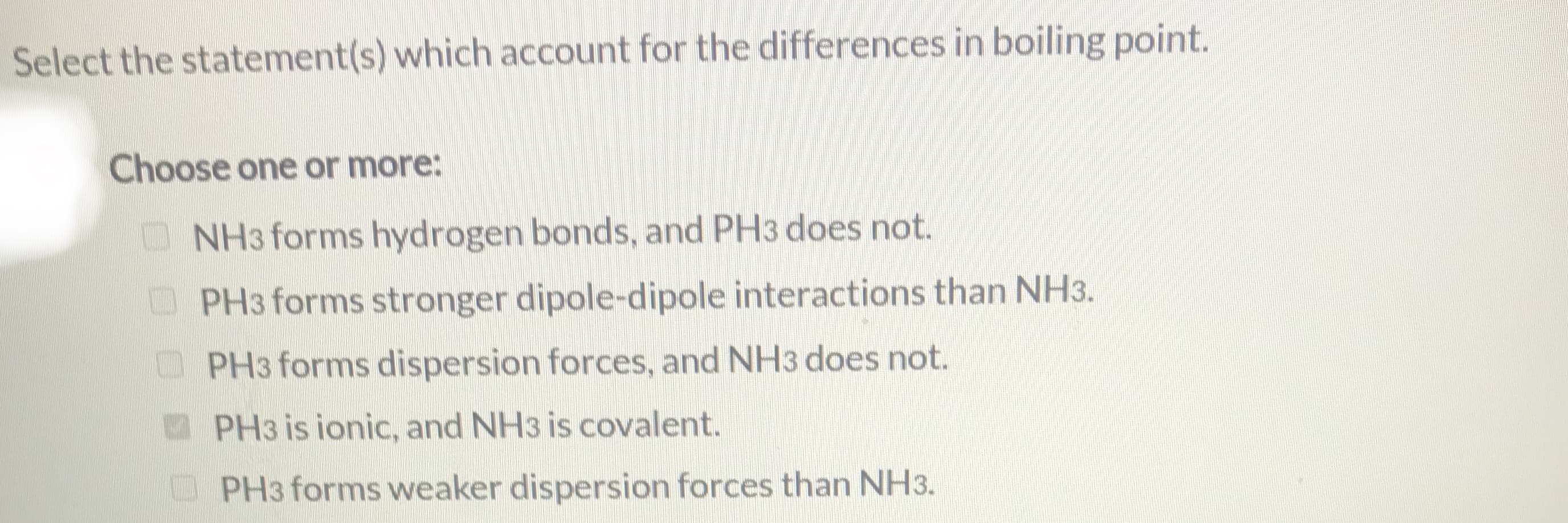 Select the statement(s) which account for the differences in boiling point.
Choose one or more:
O NH3 forms hydrogen bonds, and PH3 does not.
PH3 forms stronger dipole-dipole interactions than NH3.
PH3 forms dispersion forces, and NH3 does not.
PH3 is ionic, and NH3 is covalent.
PH3 forms weaker dispersion forces than NH3.
