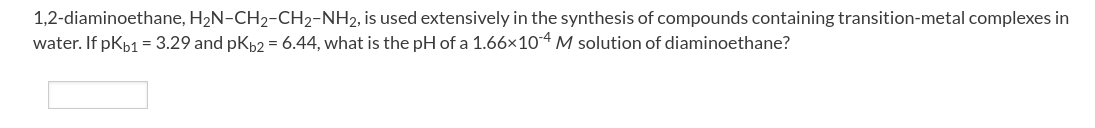 1,2-diaminoethane, H2N-CH2-CH2-NH2, is used extensively in the synthesis of compounds containing transition-metal complexes in
water. If pKp1 = 3.29 and pKp2 = 6.44, what is the pH of a 1.66x10-4 M solution of diaminoethane?
