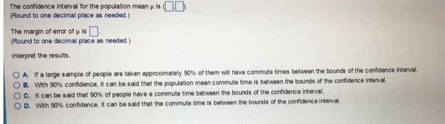 The confidence interval for the population mean u is OD
(Round to one decimal place as needed.)
The margin of error of u is O
(Round to one decimal place as needed.)
Interpret the results.
O A. If a large sample of people are taken approximately 90% of them will have commute times between the bounds of the confidence interval.
B. With 90% confidence, it can be said that the population mean commute time is between the bounds of the confidence interval.
C. It can be said that 90% of people have a commute time between the bounds of the confidence interval.
D. With 90% confidence, it can be said that the commute time is between the bounds of the confidence interval.
