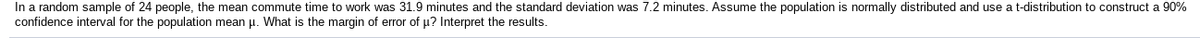 In a random sample of 24 people, the mean commute time to work was 31.9 minutes and the standard deviation was 7.2 minutes. Assume the population is normally distributed and use a t-distribution to construct a 90%
confidence interval for the population mean u. What is the margin of error of u? Interpret the results.
