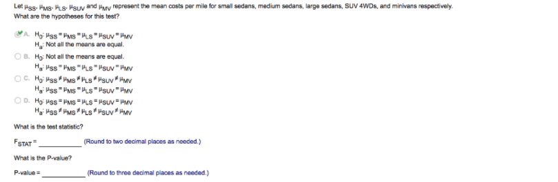 Let Hss. Hus- Hs- Hsuv and Hay represent the mean costs per mile for small sedans, medium sedans, large sedans, SUV 4WDS, and minivans respectively.
What are the hypotheses for this test?
YA. Hoi Hss " HMs =Hs="suv" HMv
H Not all the means are equal.
OB. Ho: Not all the means are equal.
Hgi Hss"PMs "PLS""suv"HMv
OC. Hgi Hss HMs # HLs* Hsuv* HMv
Ha Hss " PMs "HLs""suv "HMv
OD. Hợi Hss HMS =PLs=#suv"HMV
Hyi Hss HMs * HLS* HSuv* HMv
What is the test statistic?
FSTAT
(Round to two decimal places as needed.)
What is the P-value?
P-value =
(Round to three decimal places as needed.)
