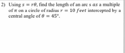 2) Using s = r0, find the length of an arc s as a multiple
of n on a circle of radius r = 10 feet intercepted by a
central angle of 0 = 45°.
