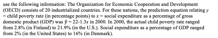 use the following information: The Organization for Economic Cooperation and Development
(OECD) consists of 20 industrialized countries. For these nations, the prediction equation relating y
= child poverty rate (in percentage points) to x = social expenditure as a percentage of gross
domestic product (GDP) was ŷ = 22-1.3x in 2000. In 2000, the actual child poverty rate ranged
from 2.8% (in Finland) to 21.9% (in the U.S.). Social expenditure as a percentage of GDP ranged
from 2% (in the United States) to 16% (in Denmark).
