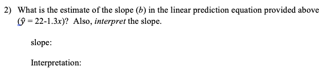 2) What is the estimate of the slope (b) in the linear prediction equation provided above
9 = 22-1.3x)? Also, interpret the slope.
slope:
Interpretation:
