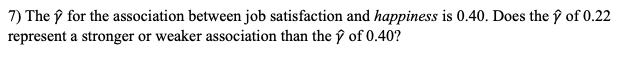 7) The y for the association between job satisfaction and happiness is 0.40. Does the f of 0.22
represent a stronger or weaker association than the p of 0.40?
