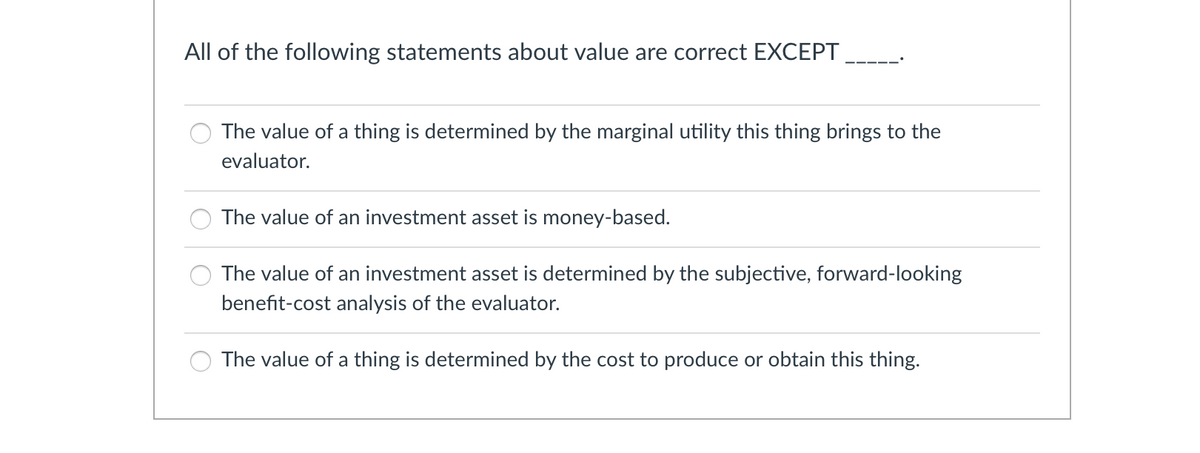 All of the following statements about value are correct EXCEPT
The value of a thing is determined by the marginal utility this thing brings to the
evaluator.
The value of an investment asset is money-based.
The value of an investment asset is determined by the subjective, forward-looking
benefit-cost analysis of the evaluator.
The value of a thing is determined by the cost to produce or obtain this thing.
