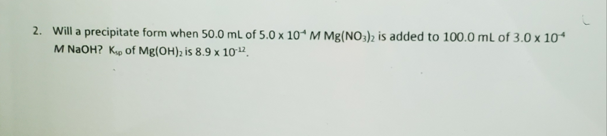 Will a precipitate form when 50.0 mL of 5.0 x 10ª M Mg(NO3)2 is added to 100.0 mL of 3.0 x 10*
M NAOH? Ksp of Mg(OH), is 8.9 x 1012.

