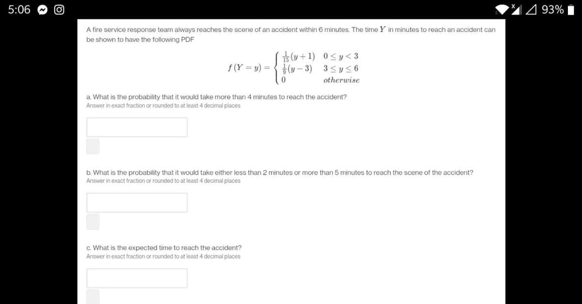 5:06
4 93% i
A fire service response team always reaches the scene of an accident within 6 minutes. The time Y in minutes to reach an accident can
be shown to have the following PDF
( +1)
금 (y-3)
0 <y< 3
f (Y = y) =
3 <y<6
otherwise
a. What is the probability that it would take more than 4 minutes to reach the accident?
Answer in exact fraction or rounded to at least 4 decimal places
b. What is the probability that it would take either less than 2 minutes or more than 5 minutes to reach the scene of the accident?
Answer in exact fraction or rounded to at least 4 decimal places
c. What is the expected time to reach the accident?
Answer in exact fraction or rounded to at least 4 decimal places
